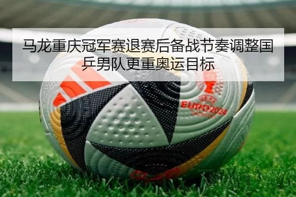 马龙重庆冠军赛退赛后备战节奏调整国乒男队更重奥运目标